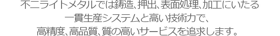 不二ライトメタルでは鋳造、押出、表面処理、加工にいたる一貫生産システムと高い技術力で、高精度、高品質、質の高いサービスを追求します。
